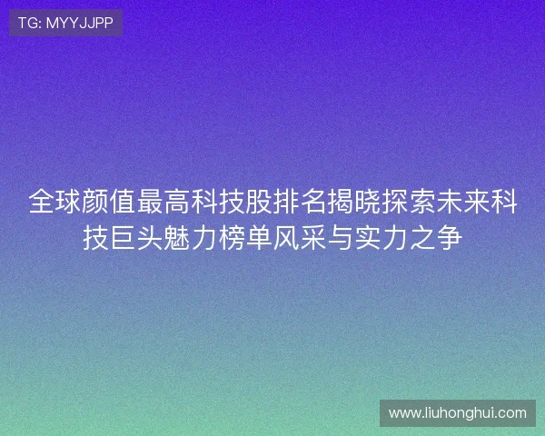 全球颜值最高科技股排名揭晓探索未来科技巨头魅力榜单风采与实力之争